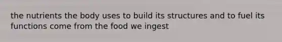 the nutrients the body uses to build its structures and to fuel its functions come from the food we ingest