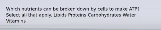 Which nutrients can be broken down by cells to make ATP? Select all that apply. Lipids Proteins Carbohydrates Water Vitamins