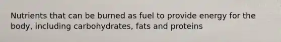 Nutrients that can be burned as fuel to provide energy for the body, including carbohydrates, fats and proteins