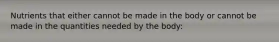 Nutrients that either cannot be made in the body or cannot be made in the quantities needed by the body: