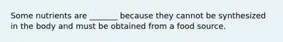 Some nutrients are _______ because they cannot be synthesized in the body and must be obtained from a food source.
