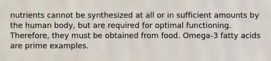 nutrients cannot be synthesized at all or in sufficient amounts by the human body, but are required for optimal functioning. Therefore, they must be obtained from food. Omega-3 fatty acids are prime examples.