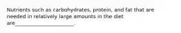 Nutrients such as carbohydrates, protein, and fat that are needed in relatively large amounts in the diet are_______________________.