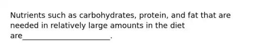 Nutrients such as carbohydrates, protein, and fat that are needed in relatively large amounts in the diet are_______________________.