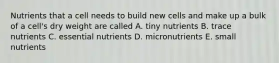 Nutrients that a cell needs to build new cells and make up a bulk of a cell's dry weight are called A. tiny nutrients B. trace nutrients C. essential nutrients D. micronutrients E. small nutrients