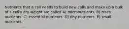 Nutrients that a cell needs to build new cells and make up a bulk of a cell's dry weight are called A) micronutrients. B) trace nutrients. C) essential nutrients. D) tiny nutrients. E) small nutrients.