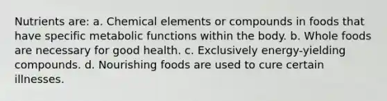 Nutrients are: a. Chemical elements or compounds in foods that have specific metabolic functions within the body. b. Whole foods are necessary for good health. c. Exclusively energy-yielding compounds. d. Nourishing foods are used to cure certain illnesses.