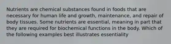 Nutrients are chemical substances found in foods that are necessary for human life and growth, maintenance, and repair of body tissues. Some nutrients are essential, meaning in part that they are required for biochemical functions in the body. Which of the following examples best illustrates essentiality