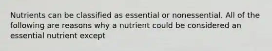 Nutrients can be classified as essential or nonessential. All of the following are reasons why a nutrient could be considered an essential nutrient except