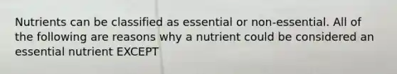 Nutrients can be classified as essential or non-essential. All of the following are reasons why a nutrient could be considered an essential nutrient EXCEPT