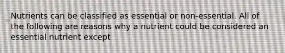 Nutrients can be classified as essential or non-essential. All of the following are reasons why a nutrient could be considered an essential nutrient except