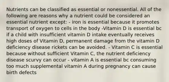 Nutrients can be classified as essential or nonessential. All of the following are reasons why a nutrient could be considered an essential nutrient except: - iron is essential because it promotes transport of oxygen to cells in the body -Vitamin D is essential bc if a child with insufficient vitamin D intake eventually receives high doses of Vitamin D, permanent damage from the vitamin D deficiency disease rickets can be avoided. - Vitamin C is essential because without sufficient Vitamin C, the nutrient deficiency disease scurvy can occur - vitamin A is essential bc consuming too much supplemental vitamin A during pregnancy can cause birth defects