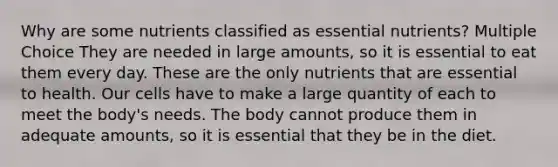 Why are some nutrients classified as essential nutrients? Multiple Choice They are needed in large amounts, so it is essential to eat them every day. These are the only nutrients that are essential to health. Our cells have to make a large quantity of each to meet the body's needs. The body cannot produce them in adequate amounts, so it is essential that they be in the diet.