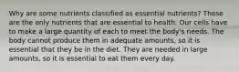 Why are some nutrients classified as essential nutrients? These are the only nutrients that are essential to health. Our cells have to make a large quantity of each to meet the body's needs. The body cannot produce them in adequate amounts, so it is essential that they be in the diet. They are needed in large amounts, so it is essential to eat them every day.