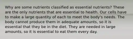 Why are some nutrients classified as essential nutrients? These are the only nutrients that are essential to health. Our cells have to make a large quantity of each to meet the body's needs. The body cannot produce them in adequate amounts, so it is essential that they be in the diet. They are needed in large amounts, so it is essential to eat them every day.