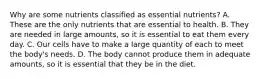 Why are some nutrients classified as essential nutrients? A. These are the only nutrients that are essential to health. B. They are needed in large amounts, so it is essential to eat them every day. C. Our cells have to make a large quantity of each to meet the body's needs. D. The body cannot produce them in adequate amounts, so it is essential that they be in the diet.