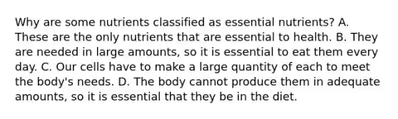 Why are some nutrients classified as essential nutrients? A. These are the only nutrients that are essential to health. B. They are needed in large amounts, so it is essential to eat them every day. C. Our cells have to make a large quantity of each to meet the body's needs. D. The body cannot produce them in adequate amounts, so it is essential that they be in the diet.