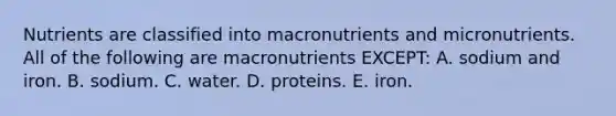 Nutrients are classified into macronutrients and micronutrients. All of the following are macronutrients EXCEPT: A. sodium and iron. B. sodium. C. water. D. proteins. E. iron.