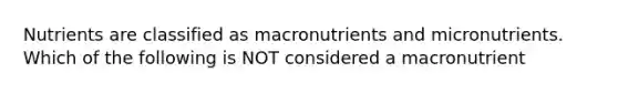 Nutrients are classified as macronutrients and micronutrients. Which of the following is NOT considered a macronutrient