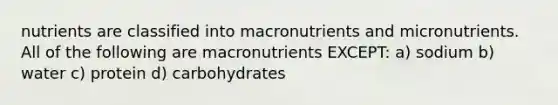 nutrients are classified into macronutrients and micronutrients. All of the following are macronutrients EXCEPT: a) sodium b) water c) protein d) carbohydrates