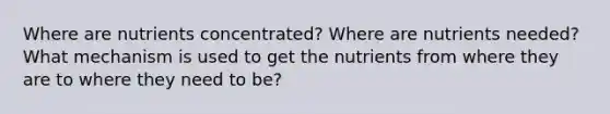 Where are nutrients concentrated? Where are nutrients needed? What mechanism is used to get the nutrients from where they are to where they need to be?