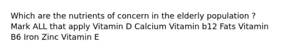 Which are the nutrients of concern in the elderly population ? Mark ALL that apply Vitamin D Calcium Vitamin b12 Fats Vitamin B6 Iron Zinc Vitamin E