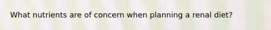 What nutrients are of concern when planning a renal diet?