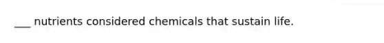 ___ nutrients considered chemicals that sustain life.