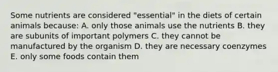 Some nutrients are considered "essential" in the diets of certain animals because: A. only those animals use the nutrients B. they are subunits of important polymers C. they cannot be manufactured by the organism D. they are necessary coenzymes E. only some foods contain them