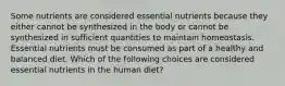 Some nutrients are considered essential nutrients because they either cannot be synthesized in the body or cannot be synthesized in sufficient quantities to maintain homeostasis. Essential nutrients must be consumed as part of a healthy and balanced diet. Which of the following choices are considered essential nutrients in the human diet?