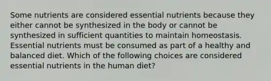 Some nutrients are considered essential nutrients because they either cannot be synthesized in the body or cannot be synthesized in sufficient quantities to maintain homeostasis. Essential nutrients must be consumed as part of a healthy and balanced diet. Which of the following choices are considered essential nutrients in the human diet?