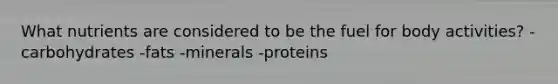 What nutrients are considered to be the fuel for body activities? -carbohydrates -fats -minerals -proteins