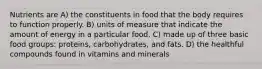 Nutrients are A) the constituents in food that the body requires to function properly. B) units of measure that indicate the amount of energy in a particular food. C) made up of three basic food groups: proteins, carbohydrates, and fats. D) the healthful compounds found in vitamins and minerals