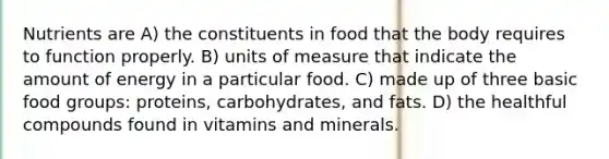 Nutrients are A) the constituents in food that the body requires to function properly. B) units of measure that indicate the amount of energy in a particular food. C) made up of three basic food groups: proteins, carbohydrates, and fats. D) the healthful compounds found in vitamins and minerals.