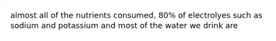 almost all of the nutrients consumed, 80% of electrolyes such as sodium and potassium and most of the water we drink are