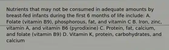 Nutrients that may not be consumed in adequate amounts by breast-fed infants during the first 6 months of life include: A. Folate (vitamin B9), phosphorous, fat, and vitamin C B. Iron, zinc, vitamin A, and vitamin B6 (pyrodixine) C. Protein, fat, calcium, and folate (vitamin B9) D. Vitamin K, protein, carbohydrates, and calcium