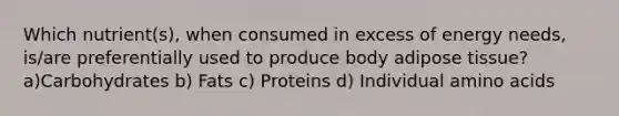 Which nutrient(s), when consumed in excess of energy needs, is/are preferentially used to produce body adipose tissue? a)Carbohydrates b) Fats c) Proteins d) Individual <a href='https://www.questionai.com/knowledge/k9gb720LCl-amino-acids' class='anchor-knowledge'>amino acids</a>