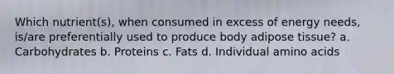 Which nutrient(s), when consumed in excess of energy needs, is/are preferentially used to produce body adipose tissue? a. Carbohydrates b. Proteins c. Fats d. Individual amino acids