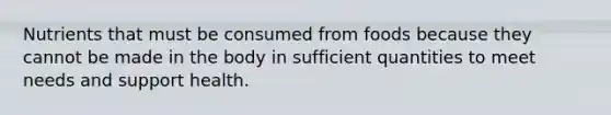 Nutrients that must be consumed from foods because they cannot be made in the body in sufficient quantities to meet needs and support health.