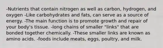 -Nutrients that contain nitrogen as well as carbon, hydrogen, and oxygen -Like carbohydrates and fats, can serve as a source of energy. -The main function is to promote growth and repair of your body's tissue. -long chains of smaller "links" that are bonded together chemically. -These smaller links are known as amino acids. -foods include meats, eggs, poultry, and milk.