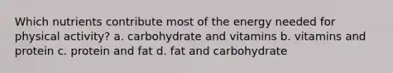 Which nutrients contribute most of the energy needed for physical activity? a. carbohydrate and vitamins b. vitamins and protein c. protein and fat d. fat and carbohydrate