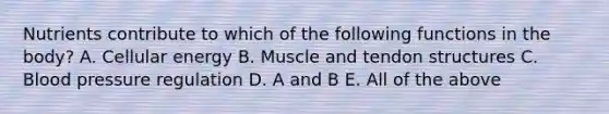 Nutrients contribute to which of the following functions in the body? A. Cellular energy B. Muscle and tendon structures C. Blood pressure regulation D. A and B E. All of the above