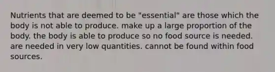 Nutrients that are deemed to be "essential" are those which the body is not able to produce. make up a large proportion of the body. the body is able to produce so no food source is needed. are needed in very low quantities. cannot be found within food sources.