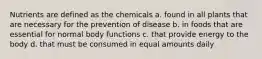 Nutrients are defined as the chemicals a. found in all plants that are necessary for the prevention of disease b. in foods that are essential for normal body functions c. that provide energy to the body d. that must be consumed in equal amounts daily