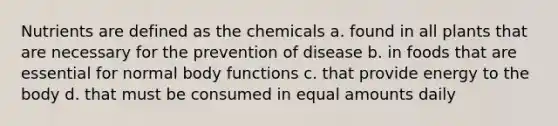 Nutrients are defined as the chemicals a. found in all plants that are necessary for the prevention of disease b. in foods that are essential for normal body functions c. that provide energy to the body d. that must be consumed in equal amounts daily