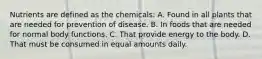 Nutrients are defined as the chemicals: A. Found in all plants that are needed for prevention of disease. B. In foods that are needed for normal body functions. C. That provide energy to the body. D. That must be consumed in equal amounts daily.