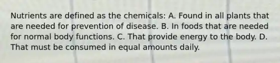 Nutrients are defined as the chemicals: A. Found in all plants that are needed for prevention of disease. B. In foods that are needed for normal body functions. C. That provide energy to the body. D. That must be consumed in equal amounts daily.