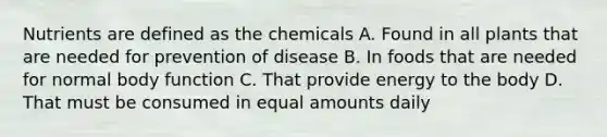 Nutrients are defined as the chemicals A. Found in all plants that are needed for prevention of disease B. In foods that are needed for normal body function C. That provide energy to the body D. That must be consumed in equal amounts daily