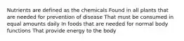 Nutrients are defined as the chemicals Found in all plants that are needed for prevention of disease That must be consumed in equal amounts daily In foods that are needed for normal body functions That provide energy to the body