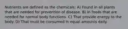 Nutrients are defined as the chemicals: A) Found in all plants that are needed for prevention of disease. B) In foods that are needed for normal body functions. C) That provide energy to the body. D) That must be consumed in equal amounts daily.